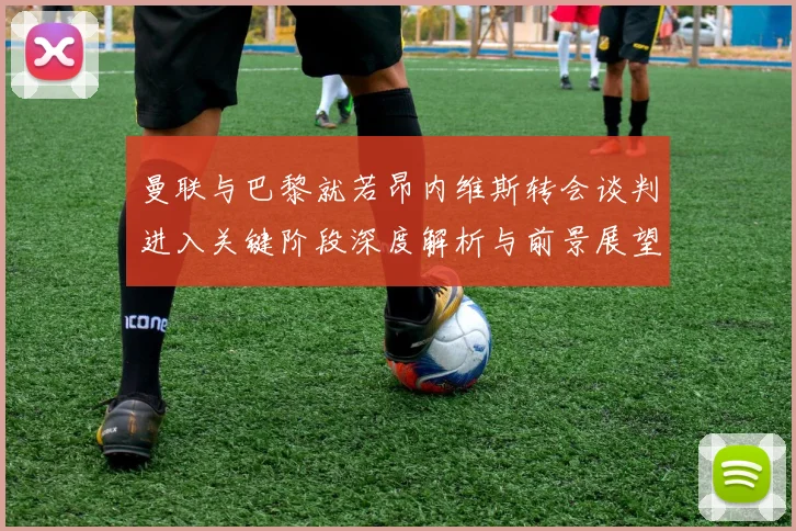 曼联与巴黎就若昂内维斯转会谈判进入关键阶段深度解析与前景展望