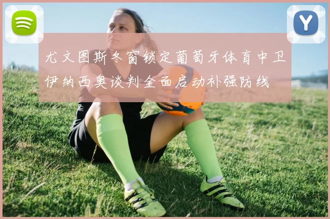 尤文图斯冬窗锁定葡萄牙体育中卫伊纳西奥谈判全面启动补强防线