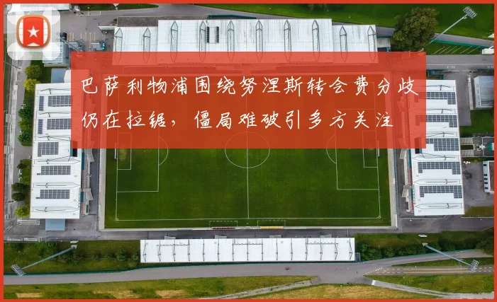 巴萨利物浦围绕努涅斯转会费分歧仍在拉锯，僵局难破引多方关注