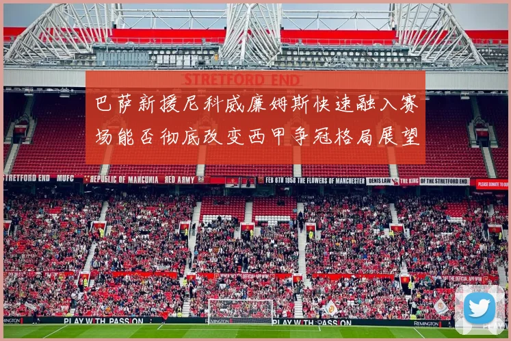 巴萨新援尼科威廉姆斯快速融入赛场能否彻底改变西甲争冠格局展望