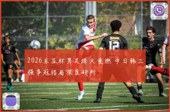 2026东亚杯男足烽火重燃 中日韩三强争冠格局深度研判