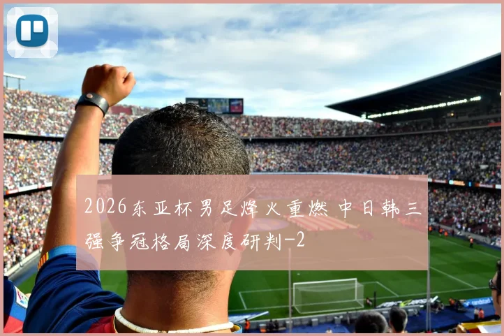 2026东亚杯男足烽火重燃 中日韩三强争冠格局深度研判
