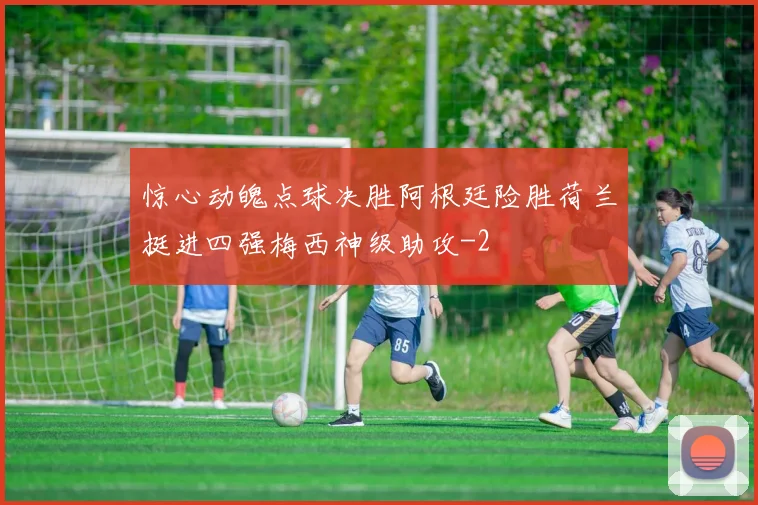 惊心动魄点球决胜阿根廷险胜荷兰挺进四强梅西神级助攻
