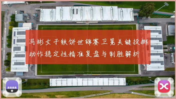 冯彬女子铁饼世锦赛卫冕关键投掷动作稳定性精准复盘与制胜解析