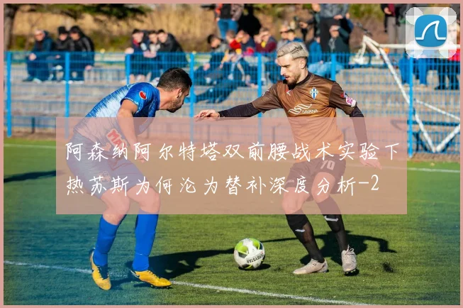 阿森纳阿尔特塔双前腰战术实验下热苏斯为何沦为替补深度分析