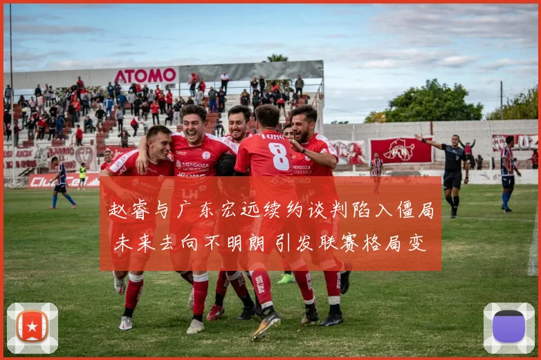 赵睿与广东宏远续约谈判陷入僵局 未来去向不明朗 引发联赛格局变动猜想