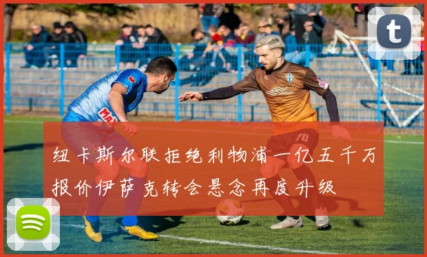 纽卡斯尔联拒绝利物浦一亿五千万报价伊萨克转会悬念再度升级