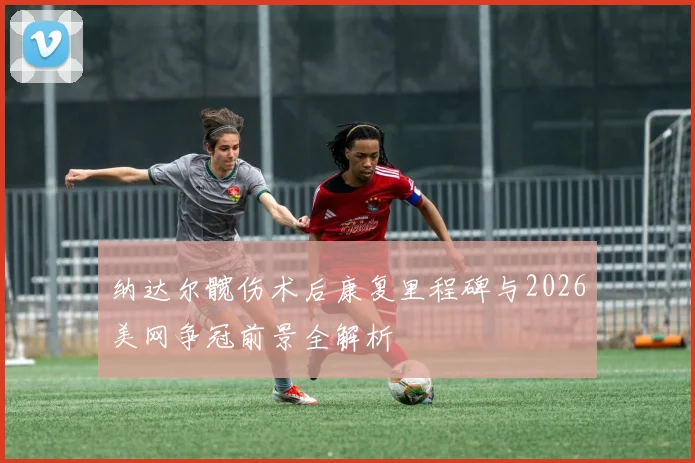 纳达尔髋伤术后康复里程碑与2026美网争冠前景全解析