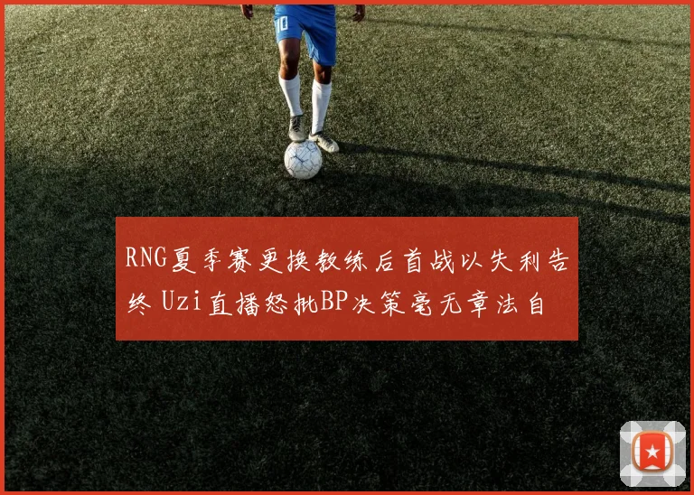 RNG夏季赛更换教练后首战以失利告终 Uzi直播怒批BP决策毫无章法自毁长城