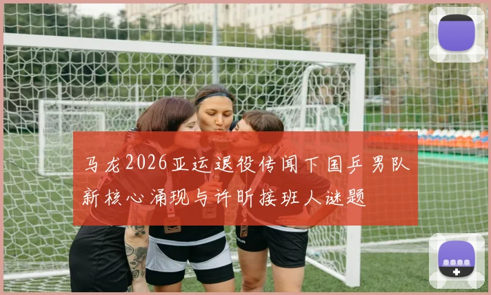 马龙2026亚运退役传闻下国乒男队新核心涌现与许昕接班人谜题
