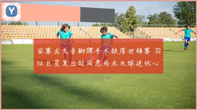 安赛龙无奈脚踝手术缺席世锦赛 羽坛巨星复出时间悬而未决球迷忧心