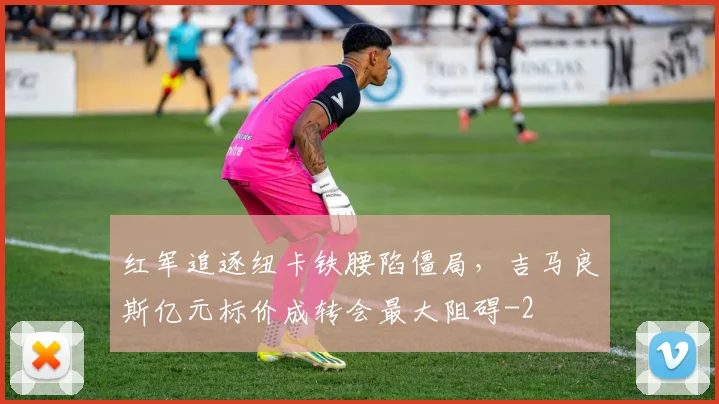 红军追逐纽卡铁腰陷僵局,吉马良斯亿元标价成转会最大阻碍