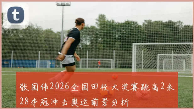 张国伟2026全国田径大奖赛跳高2米28夺冠冲击奥运前景分析