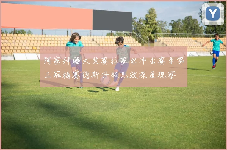 阿塞拜疆大奖赛拉塞尔冲击赛季第三冠梅赛德斯升级见效深度观察