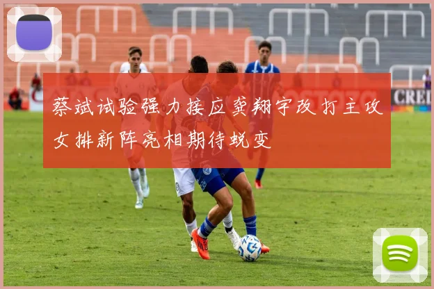 蔡斌试验强力接应龚翔宇改打主攻女排新阵亮相期待蜕变