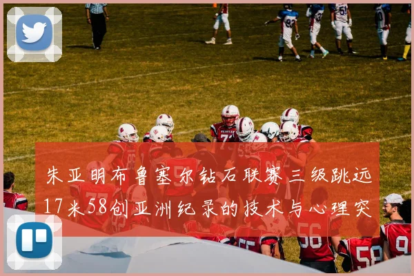朱亚明布鲁塞尔钻石联赛三级跳远17米58创亚洲纪录的技术与心理突破分析