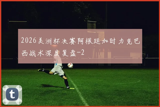 2026美洲杯决赛阿根廷加时力克巴西战术深度复盘