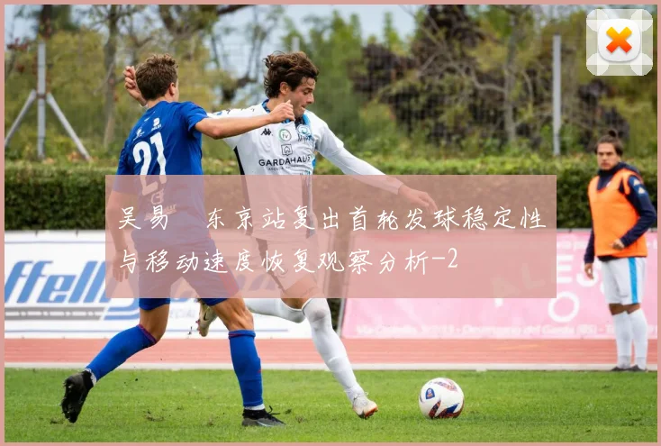 吴易昺东京站复出首轮发球稳定性与移动速度恢复观察分析