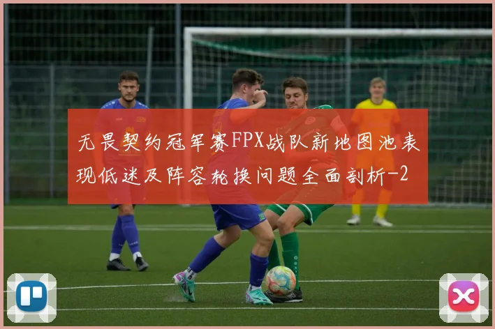 无畏契约冠军赛FPX战队新地图池表现低迷及阵容轮换问题全面剖析