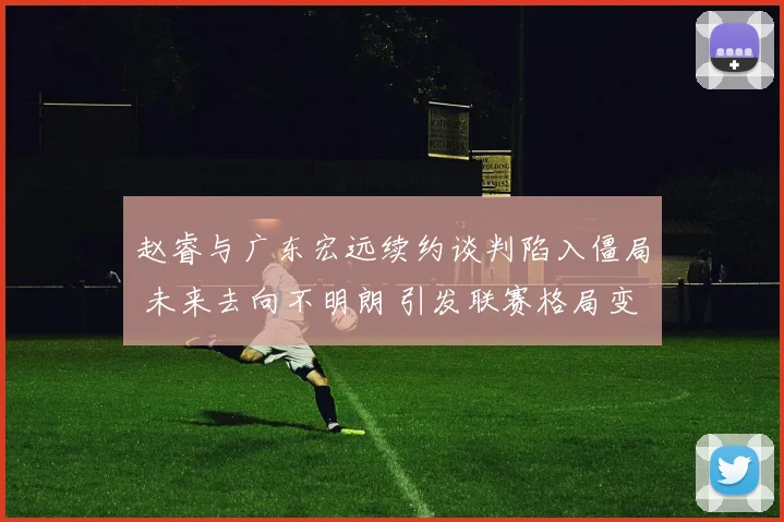 赵睿与广东宏远续约谈判陷入僵局 未来去向不明朗 引发联赛格局变动猜想