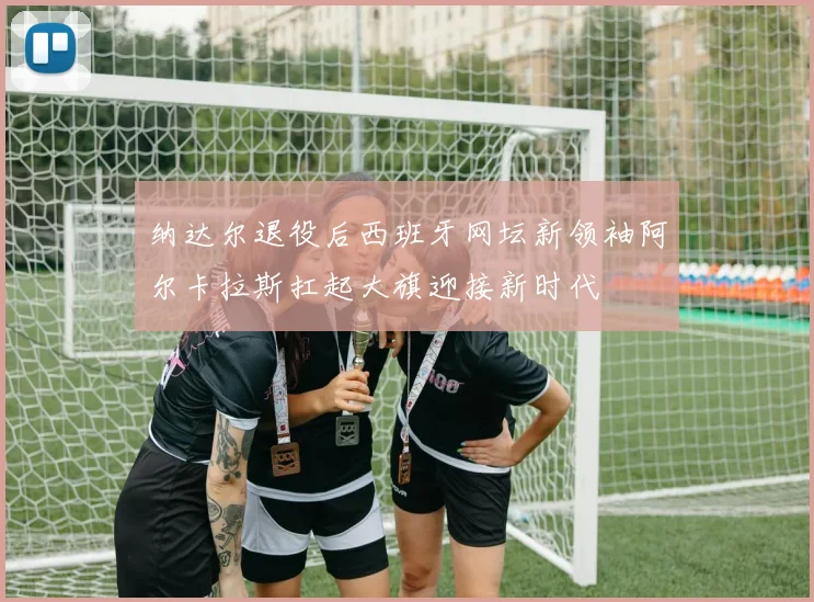 纳达尔退役后西班牙网坛新领袖阿尔卡拉斯扛起大旗迎接新时代