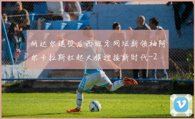 纳达尔退役后西班牙网坛新领袖阿尔卡拉斯扛起大旗迎接新时代