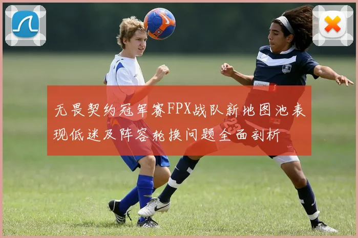 无畏契约冠军赛FPX战队新地图池表现低迷及阵容轮换问题全面剖析