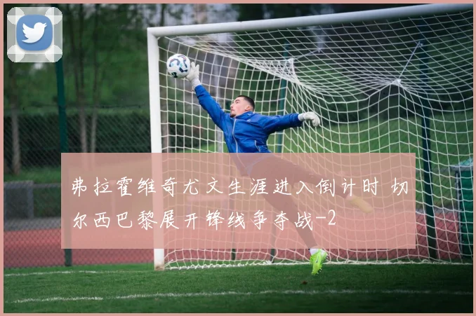 弗拉霍维奇尤文生涯进入倒计时 切尔西巴黎展开锋线争夺战