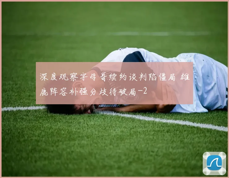 深度观察字母哥续约谈判陷僵局 雄鹿阵容补强分歧待破局