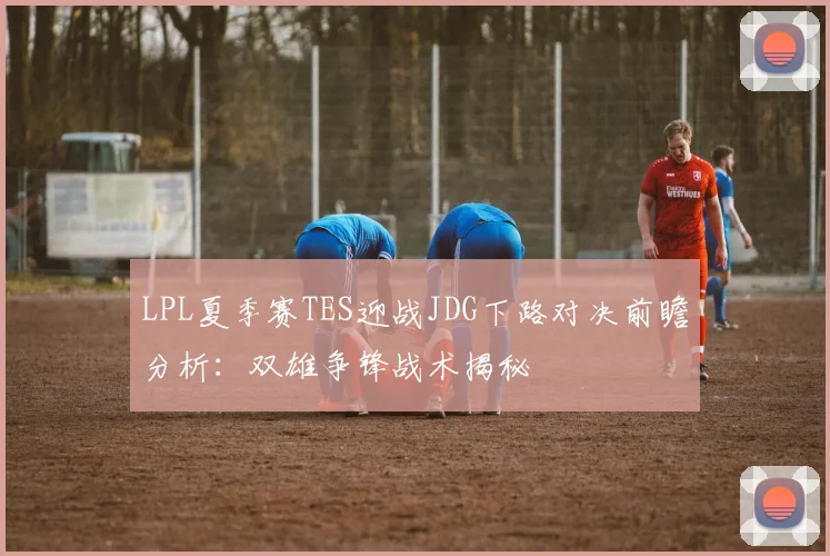 LPL夏季赛TES迎战JDG下路对决前瞻分析：双雄争锋战术揭秘