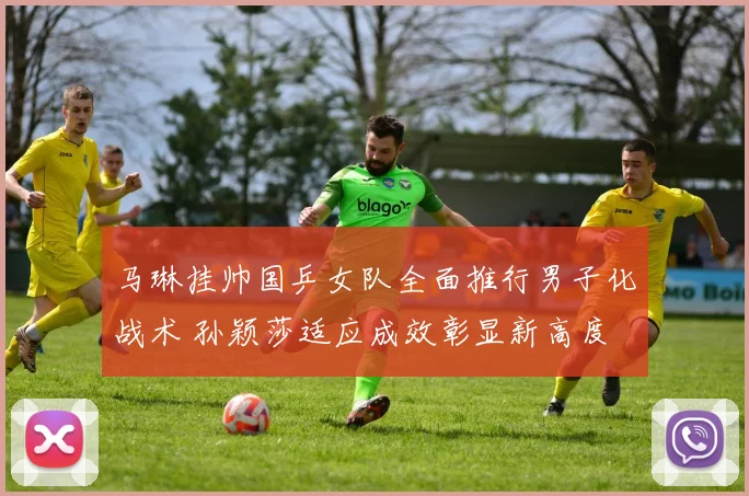 马琳挂帅国乒女队全面推行男子化战术 孙颖莎适应成效彰显新高度