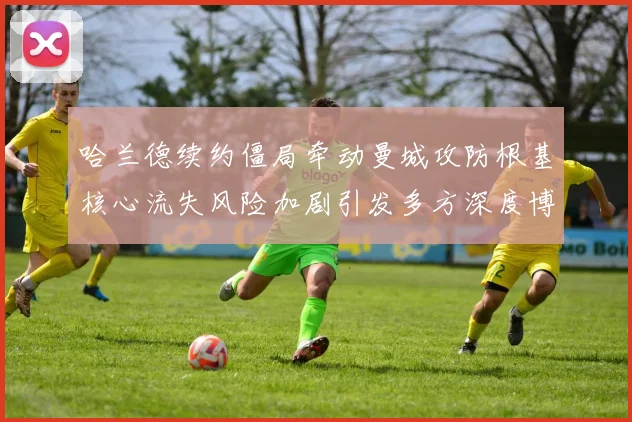 哈兰德续约僵局牵动曼城攻防根基核心流失风险加剧引发多方深度博弈