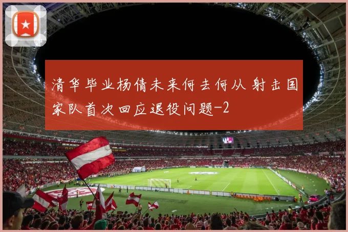 清华毕业杨倩未来何去何从 射击国家队首次回应退役问题