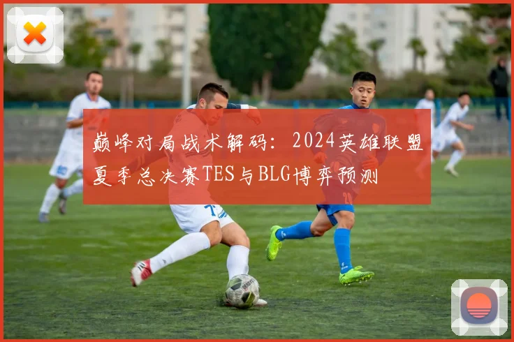 巅峰对局战术解码：2024英雄联盟夏季总决赛TES与BLG博弈预测