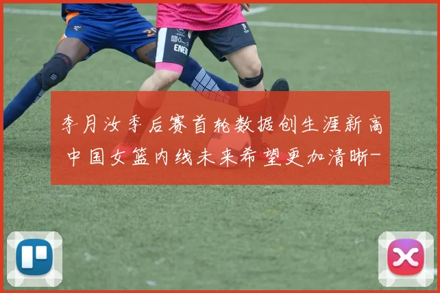 李月汝季后赛首轮数据创生涯新高 中国女篮内线未来希望更加清晰