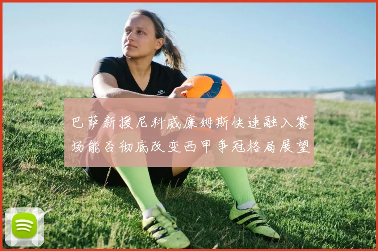 巴萨新援尼科威廉姆斯快速融入赛场能否彻底改变西甲争冠格局展望