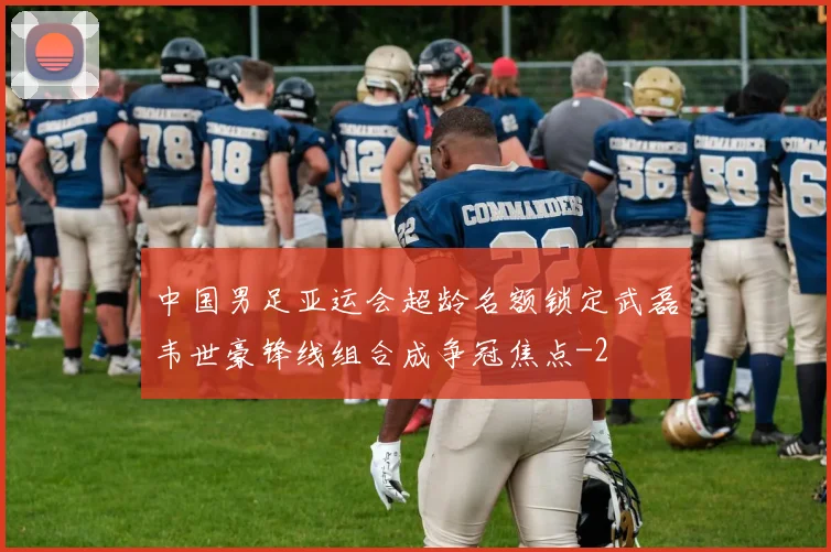 中国男足亚运会超龄名额锁定武磊韦世豪锋线组合成争冠焦点