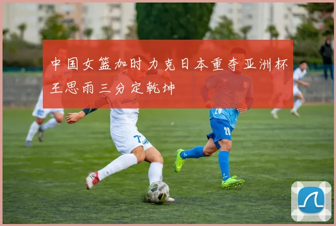 中国女篮加时力克日本重夺亚洲杯王思雨三分定乾坤