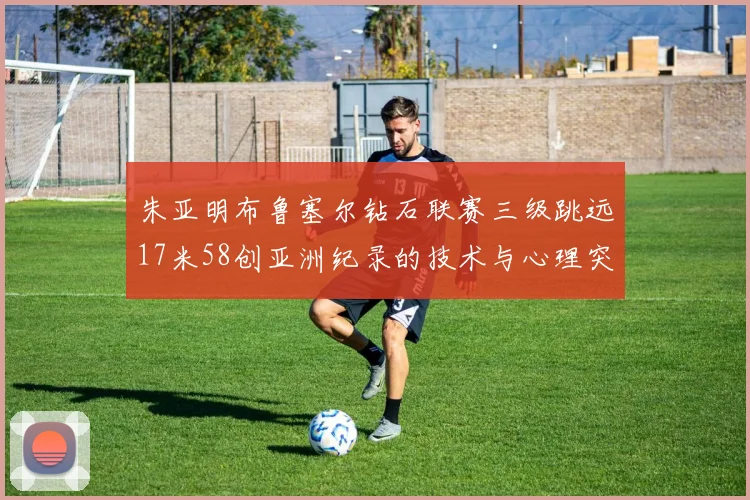 朱亚明布鲁塞尔钻石联赛三级跳远17米58创亚洲纪录的技术与心理突破分析