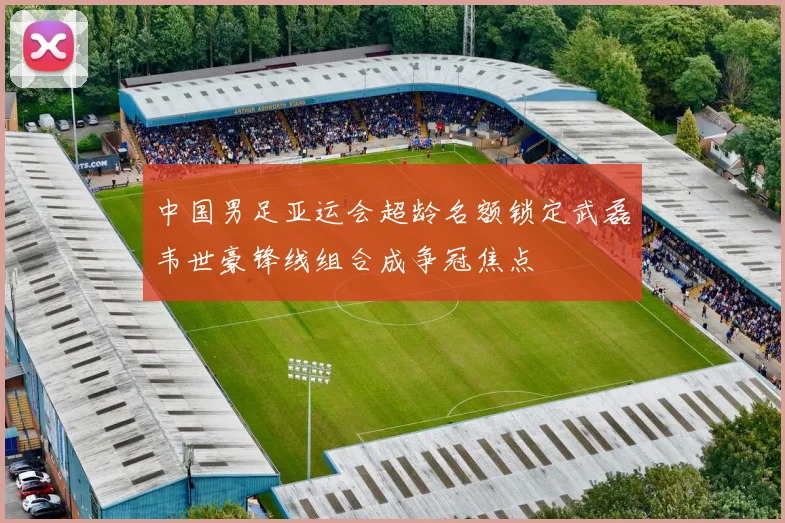 中国男足亚运会超龄名额锁定武磊韦世豪锋线组合成争冠焦点