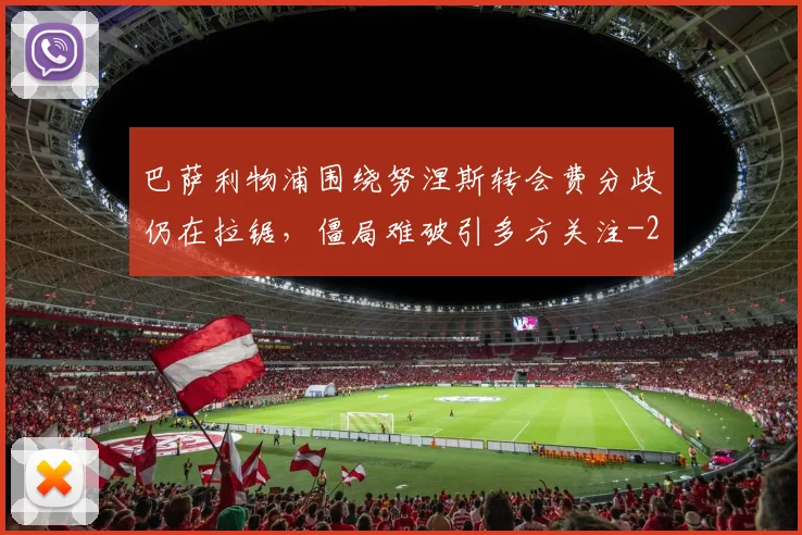 巴萨利物浦围绕努涅斯转会费分歧仍在拉锯,僵局难破引多方关注