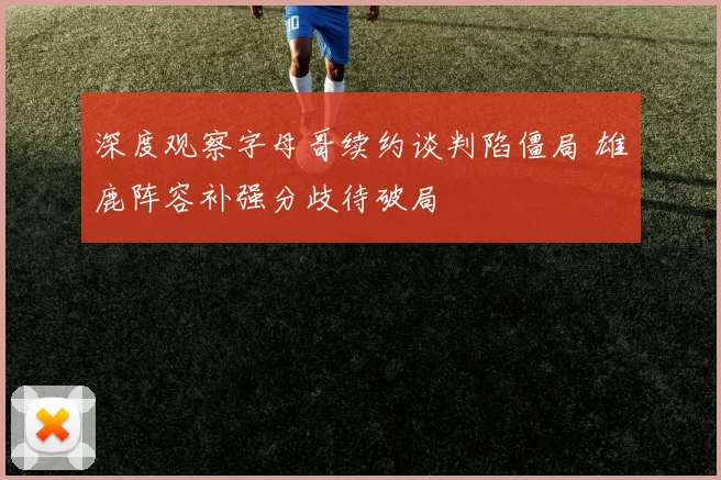 深度观察字母哥续约谈判陷僵局 雄鹿阵容补强分歧待破局