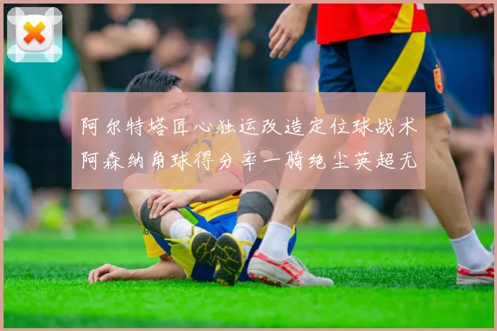 阿尔特塔匠心独运改造定位球战术阿森纳角球得分率一骑绝尘英超无敌