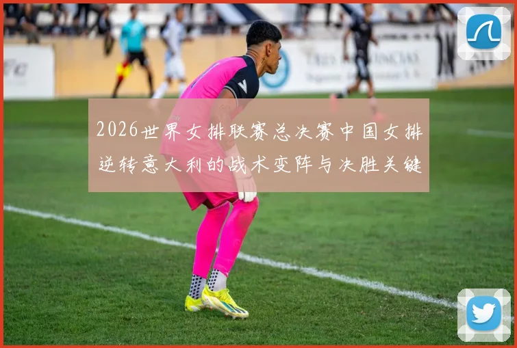 2026世界女排联赛总决赛中国女排逆转意大利的战术变阵与决胜关键