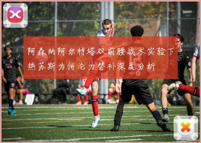 阿森纳阿尔特塔双前腰战术实验下热苏斯为何沦为替补深度分析