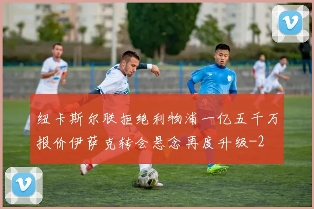 纽卡斯尔联拒绝利物浦一亿五千万报价伊萨克转会悬念再度升级