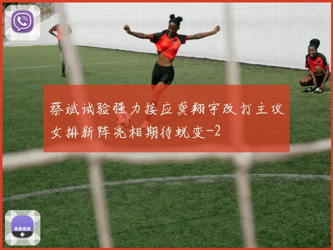 蔡斌试验强力接应龚翔宇改打主攻女排新阵亮相期待蜕变
