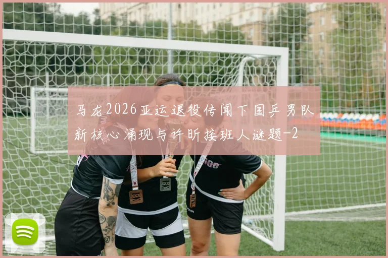 马龙2026亚运退役传闻下国乒男队新核心涌现与许昕接班人谜题