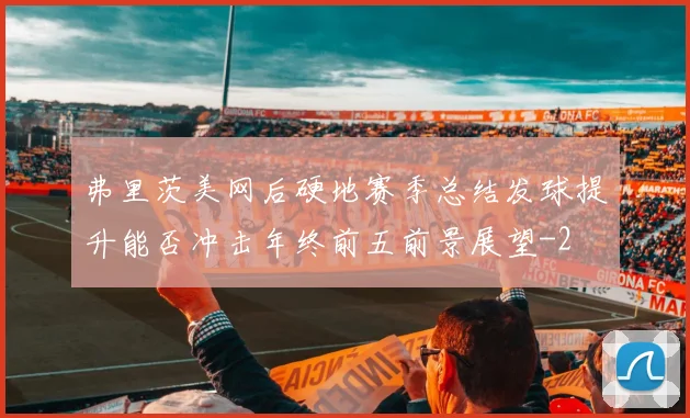 弗里茨美网后硬地赛季总结发球提升能否冲击年终前五前景展望