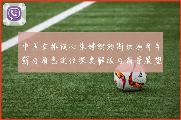 中国女排核心朱婷续约斯坎迪奇年薪与角色定位深度解读与前景展望